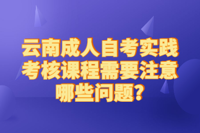 云南成人自考實踐考核課程需要注意哪些問題?